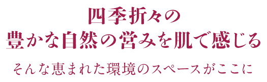 四季折々の 豊かな自然の営みを肌で感じる そんな恵まれた環境のスペースがここに